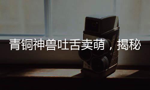 青銅神獸吐舌賣(mài)萌，揭秘千年前的神秘文物魅力
