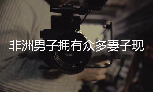 非洲男子擁有眾多妻子現(xiàn)象的背后，揭示背后的文化與社會(huì)背景