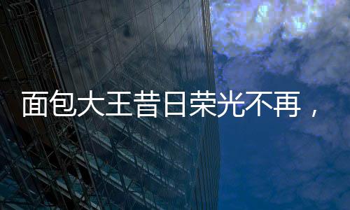 面包大王昔日榮光不再，銷(xiāo)售業(yè)績(jī)面臨困境