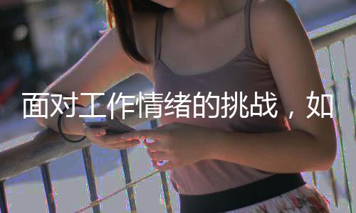 面對工作情緒的挑戰(zhàn)，如何應(yīng)對上班時(shí)的情緒起伏