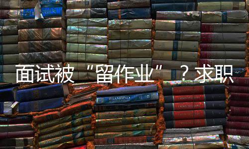 面試被“留作業(yè)”？求職者如何應(yīng)對(duì)