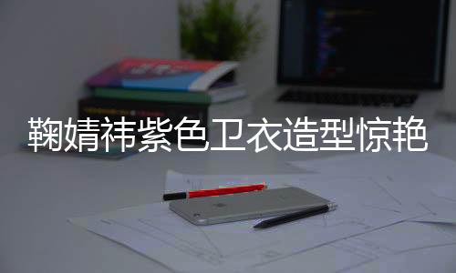 鞠婧祎紫色衛(wèi)衣造型驚艷亮相，引領(lǐng)時(shí)尚潮流