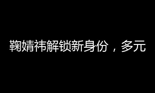 鞠婧祎解鎖新身份，多元發(fā)展展現(xiàn)無限魅力