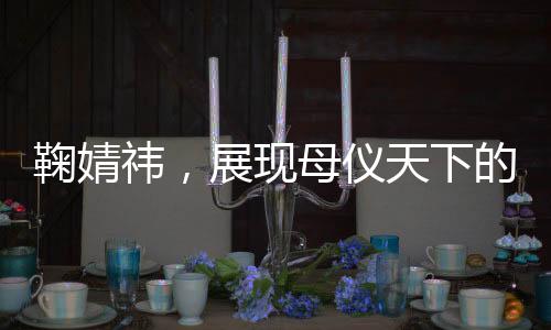 鞠婧祎，展現(xiàn)母儀天下的風(fēng)范