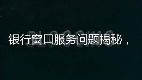 銀行窗口服務問題揭秘，八個窗口六個未開放，引發(fā)公眾關注與反思