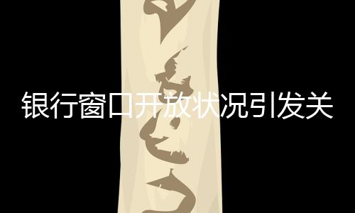 銀行窗口開放狀況引發(fā)關(guān)注，銀行8個窗口6個不開現(xiàn)象解析