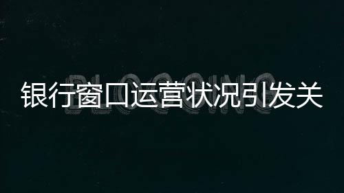 銀行窗口運營狀況引發(fā)關(guān)注，八個窗口六個未開啟，服務(wù)質(zhì)量待提升