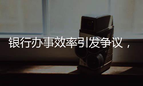 銀行辦事效率引發(fā)爭議，兩小時未果，老人兩日后離世