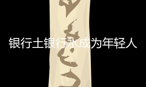 銀行土銀行水成為年輕人理財(cái)新寵，掀搶購(gòu)熱潮