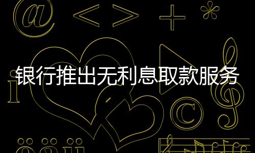 銀行推出無利息取款服務(wù)，百萬現(xiàn)金輕松提取