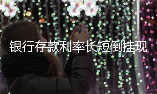 銀行存款利率長短倒掛現(xiàn)象解讀