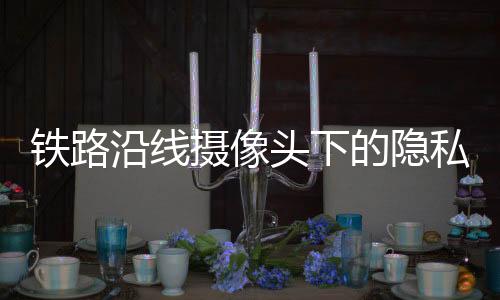 鐵路沿線攝像頭下的隱私爭(zhēng)議，臥室窗前的監(jiān)控挑戰(zhàn)