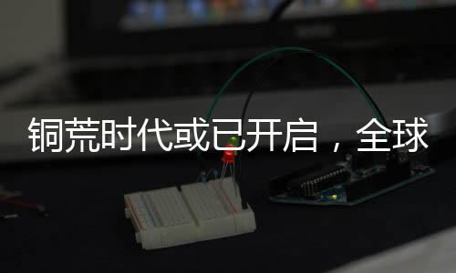 銅荒時(shí)代或已開啟，全球銅市場現(xiàn)狀及未來展望