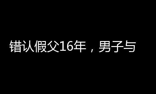 錯認(rèn)假父16年，男子與生母相認(rèn)的感人故事