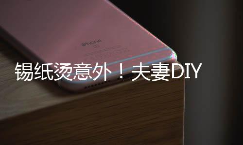 錫紙燙意外！夫妻D(zhuǎn)IY美發(fā)遭遇翻車現(xiàn)場