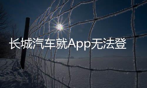 長城汽車就App無法登錄問題致歉，積極采取措施恢復用戶服務
