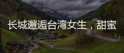 長(zhǎng)城邂逅臺(tái)灣女生，甜蜜交流的溫情時(shí)刻