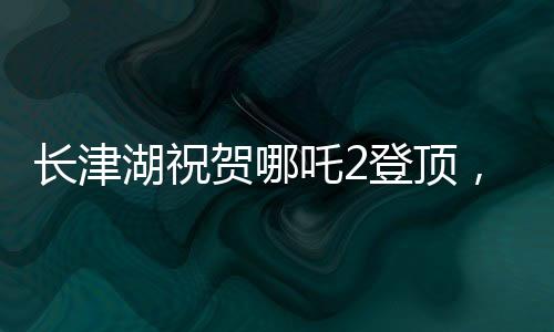 長(zhǎng)津湖祝賀哪吒2登頂，兩部影片共繪中國(guó)影視新篇章