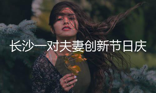 長沙一對夫妻創(chuàng)新節(jié)日慶祝方式，婦女節(jié)成情人節(jié)，獨特浪漫引人熱議