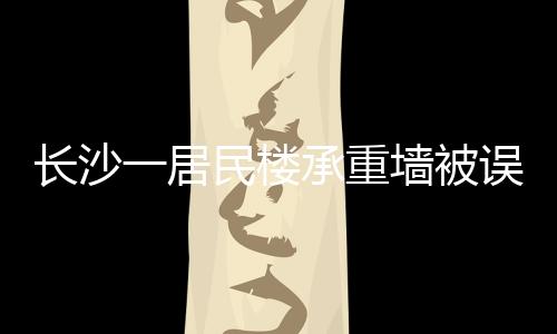 長沙一居民樓承重墻被誤拆引發(fā)關注，誤拆事件背后的警示與反思