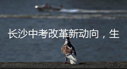 長沙中考改革新動向，生物地理科目取消，教育公平與社會熱議并進(jìn)