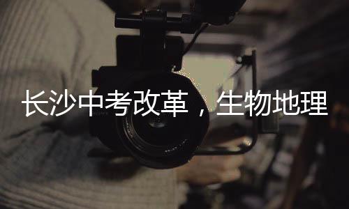 長(zhǎng)沙中考改革，生物地理科目不再納入中考范圍