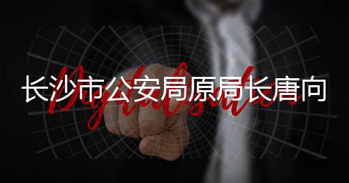 長沙市公安局原局長唐向陽被查，反腐再添一案例