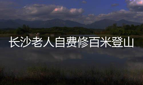 長(zhǎng)沙老人自費(fèi)修百米登山木梯，傳承愛心與毅力