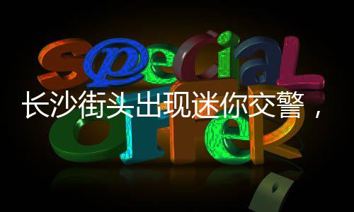 長沙街頭出現(xiàn)迷你交警，城市安全管理再添新舉措