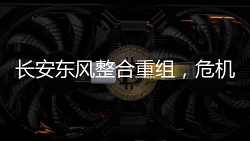 長(zhǎng)安東風(fēng)整合重組，危機(jī)與挑戰(zhàn)并存