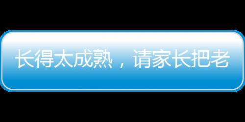 長(zhǎng)得太成熟，請(qǐng)家長(zhǎng)把老師嚇哭了