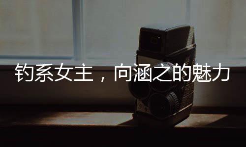 釣系女主，向涵之的魅力與演技探索
