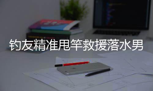 釣友精準(zhǔn)甩竿救援落水男子，展現(xiàn)釣魚(yú)人熱心善良的一面