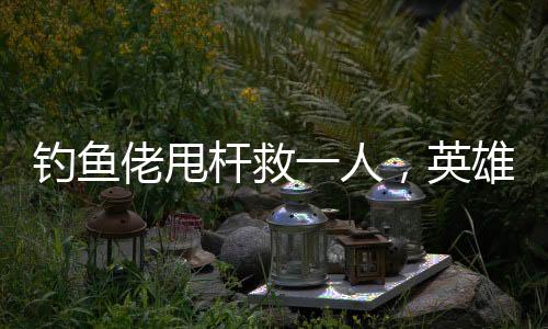 釣魚(yú)佬甩桿救一人，英雄之舉背后的故事