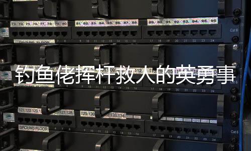 釣魚佬揮桿救人的英勇事跡，一場意外中的英雄本色