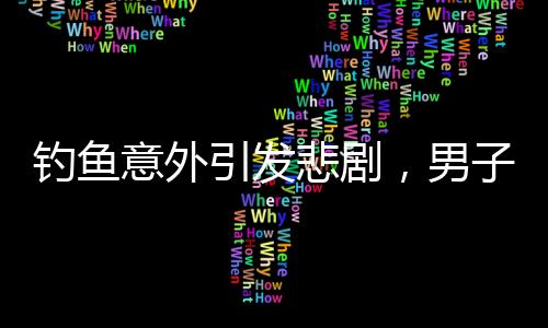 釣魚意外引發(fā)悲劇，男子遭大魚拉下水不幸溺亡