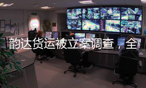 韻達(dá)貨運(yùn)被立案調(diào)查，全面解讀事件背景、進(jìn)展與影響
