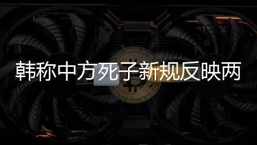 韓稱中方死子新規(guī)反映兩國(guó)爭(zhēng)議背后的規(guī)則和尊重問題