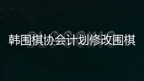 韓圍棋協(xié)會(huì)計(jì)劃修改圍棋規(guī)定，未來(lái)展望與變化概述