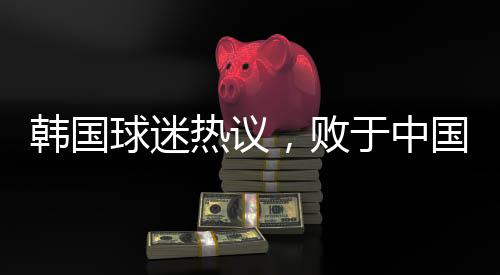 韓國球迷熱議，敗于中國，堪稱奇恥大辱