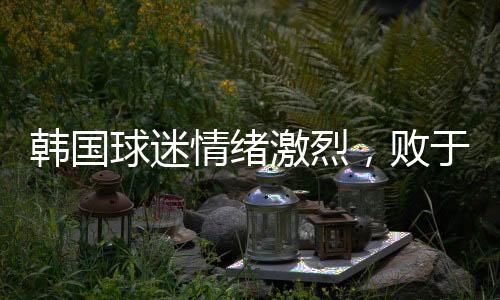 韓國球迷情緒激烈，敗于中國，他們眼中的奇恥大辱
