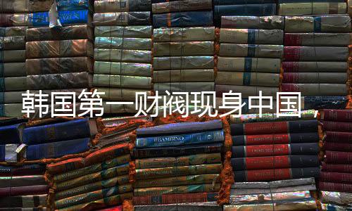 韓國第一財閥現(xiàn)身中國，拜碼頭背后的深層邏輯