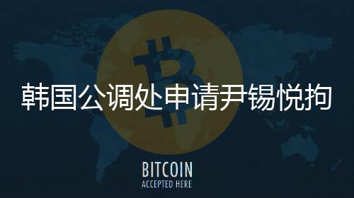 韓國公調(diào)處申請尹錫悅拘留令，引發(fā)關(guān)注熱議