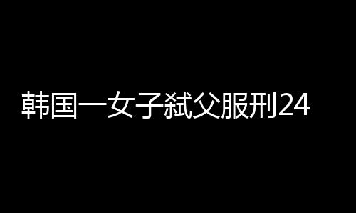 韓國一女子弒父服刑24年后改判無罪，正義能否遲到但終將到來？