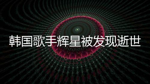 韓國歌手輝星被發(fā)現(xiàn)逝世家中，令人震驚的噩耗