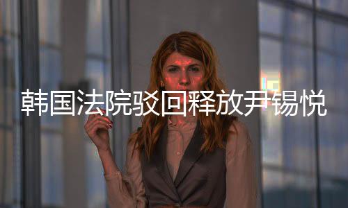 韓國(guó)法院駁回釋放尹錫悅的請(qǐng)求，法律面前人人平等