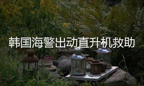 韓國海警出動直升機救助中國船員，跨越國界的救援行動