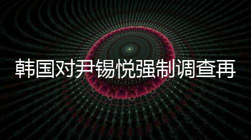 韓國對尹錫悅強(qiáng)制調(diào)查再次無果而終，爭議與困境的一覽