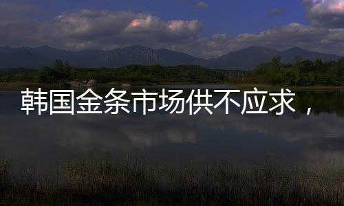 韓國金條市場供不應求，供不應求現象持續(xù)引發(fā)關注