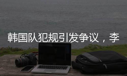 韓國隊(duì)犯規(guī)引發(fā)爭議，李文龍場邊憤怒大喊